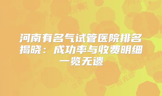 河南有名气试管医院排名揭晓：成功率与收费明细一览无遗