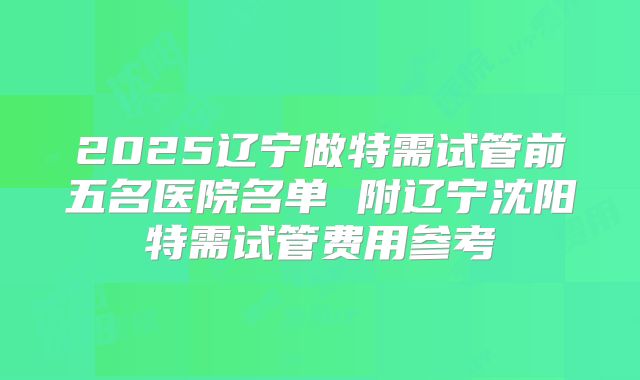 2025辽宁做特需试管前五名医院名单 附辽宁沈阳特需试管费用参考
