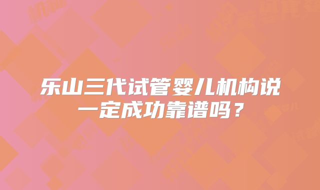 乐山三代试管婴儿机构说一定成功靠谱吗？