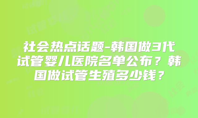 社会热点话题-韩国做3代试管婴儿医院名单公布？韩国做试管生殖多少钱？