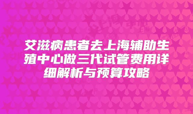 艾滋病患者去上海辅助生殖中心做三代试管费用详细解析与预算攻略