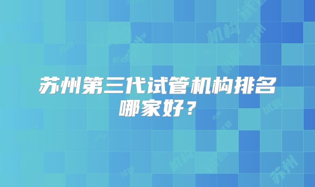苏州第三代试管机构排名哪家好？