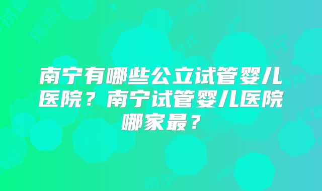 南宁有哪些公立试管婴儿医院？南宁试管婴儿医院哪家最？