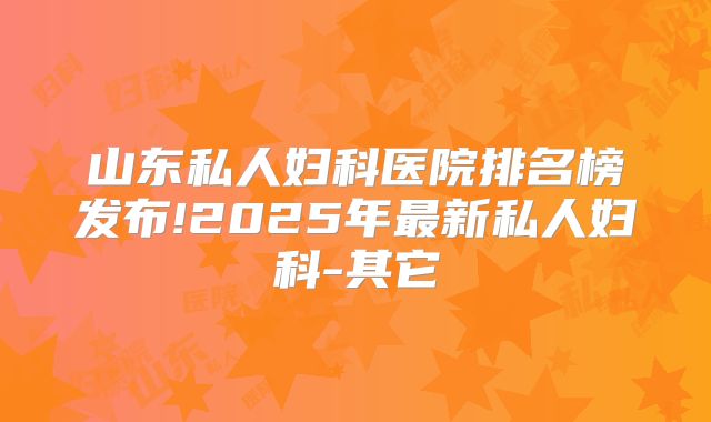 山东私人妇科医院排名榜发布!2025年最新私人妇科-其它