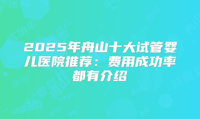 2025年舟山十大试管婴儿医院推荐：费用成功率都有介绍