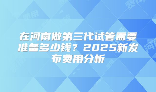 在河南做第三代试管需要准备多少钱？2025新发布费用分析
