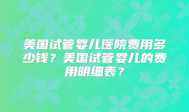 美国试管婴儿医院费用多少钱？美国试管婴儿的费用明细表？