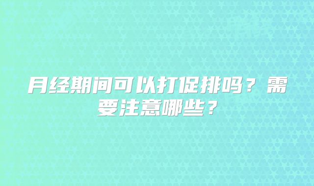 月经期间可以打促排吗？需要注意哪些？