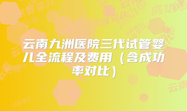 云南九洲医院三代试管婴儿全流程及费用（含成功率对比）