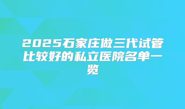 2025石家庄做三代试管比较好的私立医院名单一览