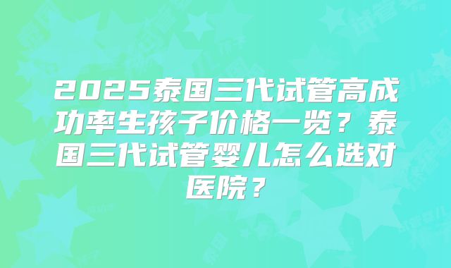 2025泰国三代试管高成功率生孩子价格一览?泰国三代试管婴儿怎么选对医院?