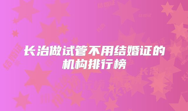 长治做试管不用结婚证的机构排行榜
