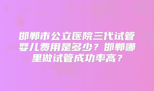 邯郸市公立医院三代试管婴儿费用是多少？邯郸哪里做试管成功率高？