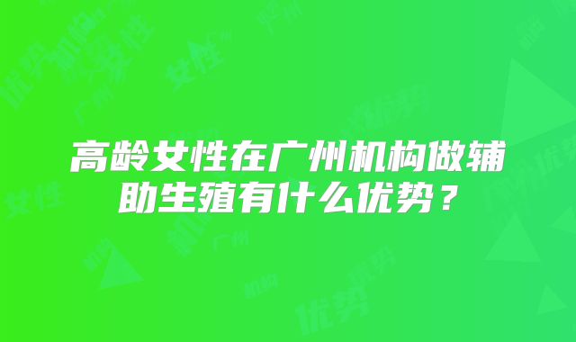 高龄女性在广州机构做辅助生殖有什么优势？