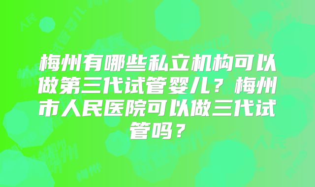 梅州有哪些私立机构可以做第三代试管婴儿？梅州市人民医院可以做三代试管吗？