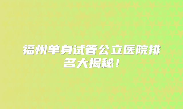 福州单身试管公立医院排名大揭秘！