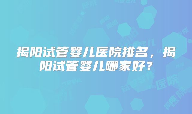 揭阳试管婴儿医院排名,揭阳试管婴儿哪家好?