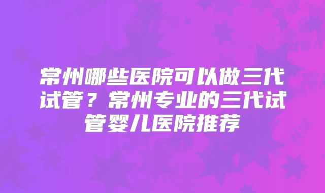 常州哪些医院可以做三代试管？常州专业的三代试管婴儿医院推荐