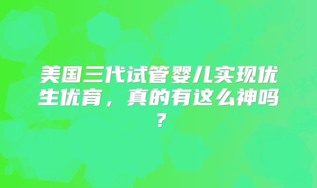 美国三代试管婴儿实现优生优育，真的有这么神吗？