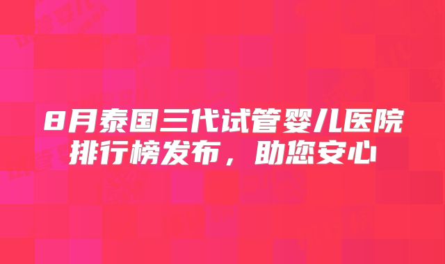 8月泰国三代试管婴儿医院排行榜发布，助您安心