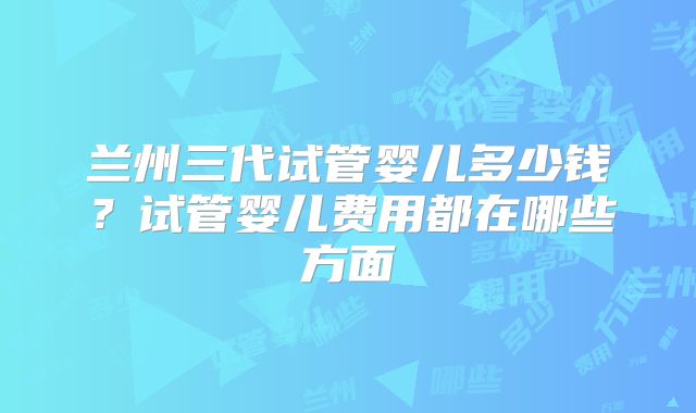 兰州三代试管婴儿多少钱?试管婴儿费用都在哪些方面