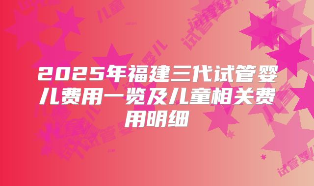 2025年福建三代试管婴儿费用一览及儿童相关费用明细