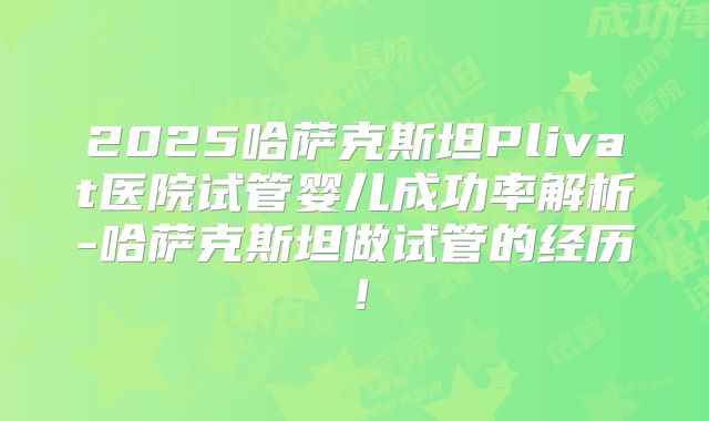 2025哈萨克斯坦Plivat医院试管婴儿成功率解析-哈萨克斯坦做试管的经历！