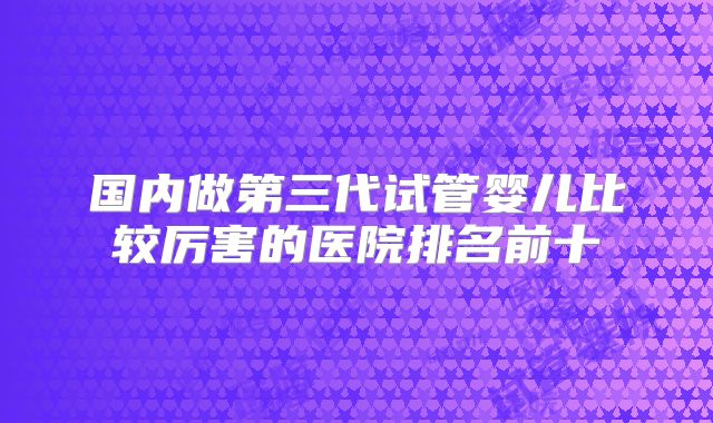国内做第三代试管婴儿比较厉害的医院排名前十