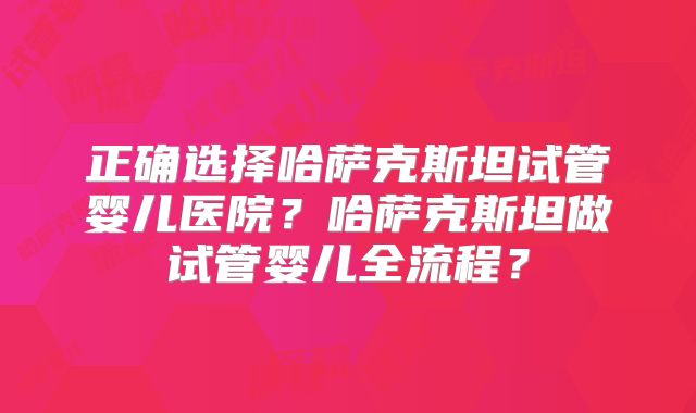 正确选择哈萨克斯坦试管婴儿医院？哈萨克斯坦做试管婴儿全流程？