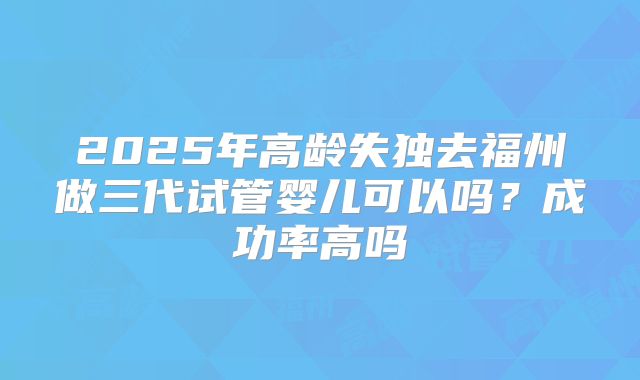 2025年高龄失独去福州做三代试管婴儿可以吗？成功率高吗