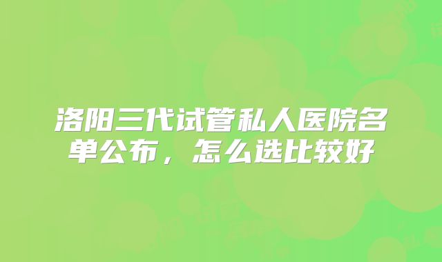 洛阳三代试管私人医院名单公布，怎么选比较好