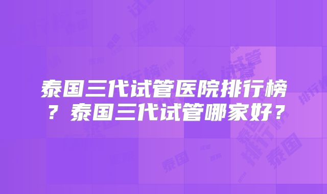 泰国三代试管医院排行榜？泰国三代试管哪家好？