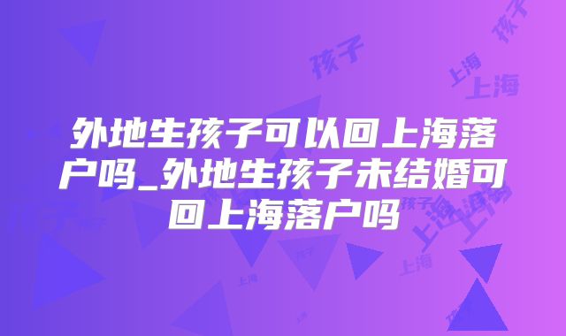外地生孩子可以回上海落户吗_外地生孩子未结婚可回上海落户吗