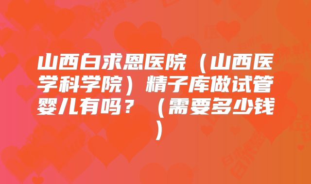 山西白求恩医院（山西医学科学院）精子库做试管婴儿有吗？（需要多少钱）