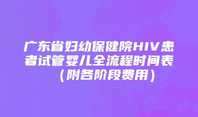 广东省妇幼保健院HIV患者试管婴儿全流程时间表（附各阶段费用）