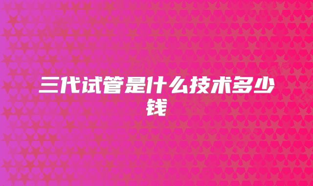 三代试管是什么技术多少钱