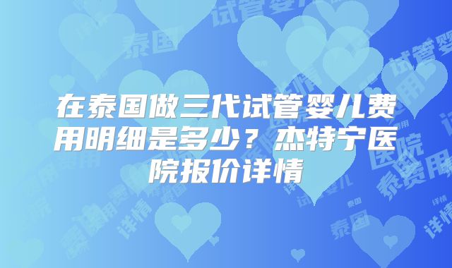 在泰国做三代试管婴儿费用明细是多少？杰特宁医院报价详情