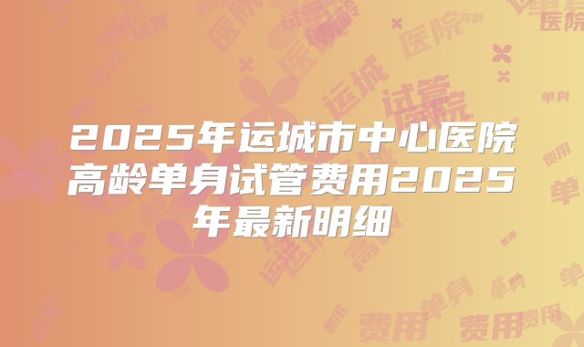 2025年运城市中心医院高龄单身试管费用2025年最新明细