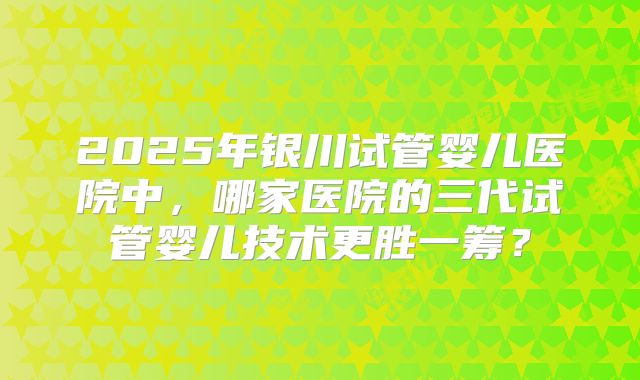 2025年银川试管婴儿医院中，哪家医院的三代试管婴儿技术更胜一筹？