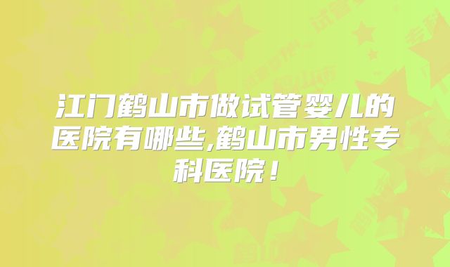 江门鹤山市做试管婴儿的医院有哪些,鹤山市男性专科医院！