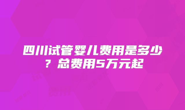 四川试管婴儿费用是多少？总费用5万元起