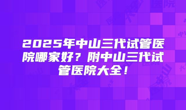 2025年中山三代试管医院哪家好？附中山三代试管医院大全！