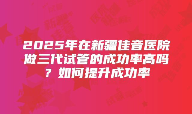 2025年在新疆佳音医院做三代试管的成功率高吗？如何提升成功率