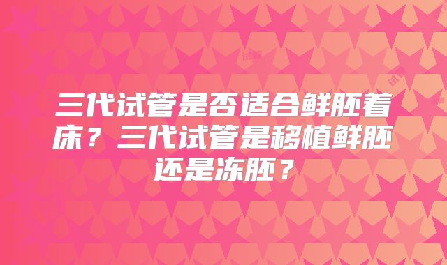 三代试管是否适合鲜胚着床？三代试管是移植鲜胚还是冻胚？