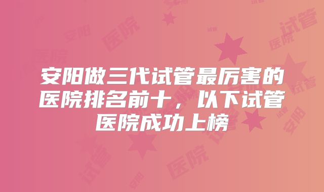 安阳做三代试管最厉害的医院排名前十，以下试管医院成功上榜