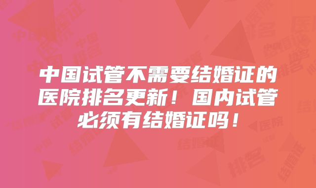 中国试管不需要结婚证的医院排名更新!国内试管必须有结婚证吗!