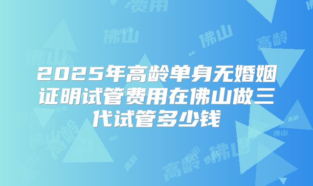 2025年高龄单身无婚姻证明试管费用在佛山做三代试管多少钱