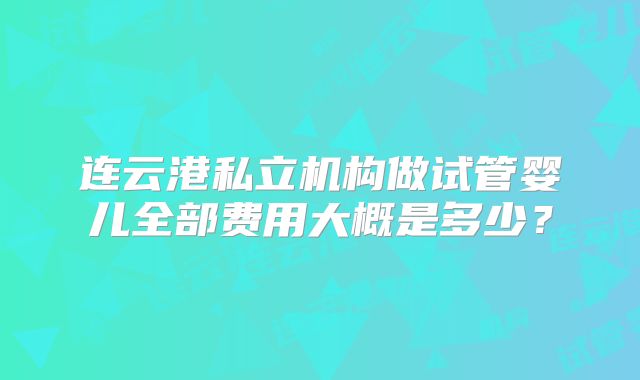 连云港私立机构做试管婴儿全部费用大概是多少？