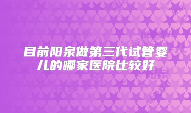 目前阳泉做第三代试管婴儿的哪家医院比较好