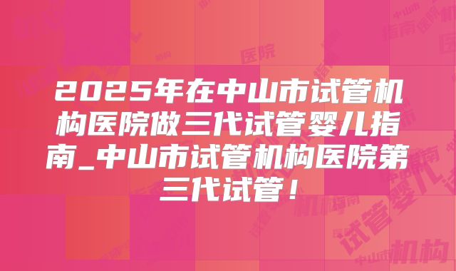 2025年在中山市试管机构医院做三代试管婴儿指南_中山市试管机构医院第三代试管!